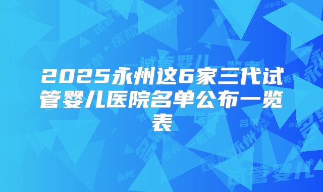2025永州这6家三代试管婴儿医院名单公布一览表