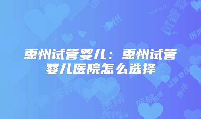 惠州试管婴儿:惠州试管婴儿医院怎么选择