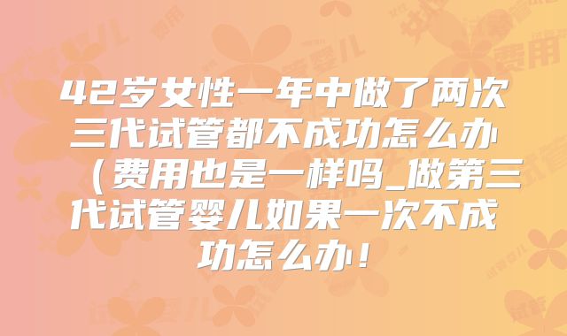 42岁女性一年中做了两次三代试管都不成功怎么办(费用也是一样吗_做第三代试管婴儿如果一次不成功怎么办!