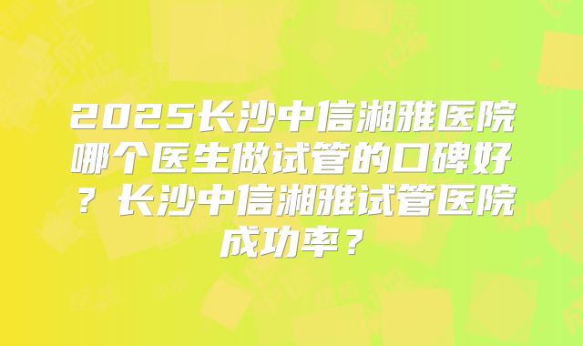 2025长沙中信湘雅医院哪个医生做试管的口碑好？长沙中信湘雅试管医院成功率？