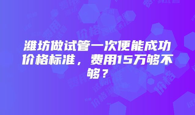 潍坊做试管一次便能成功价格标准，费用15万够不够？