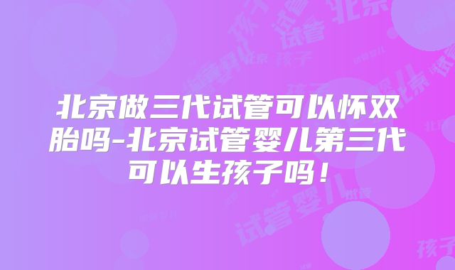 北京做三代试管可以怀双胎吗-北京试管婴儿第三代可以生孩子吗!