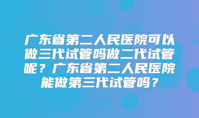 广东省第二人民医院可以做三代试管吗做二代试管呢？广东省第二人民医院能做第三代试管吗？