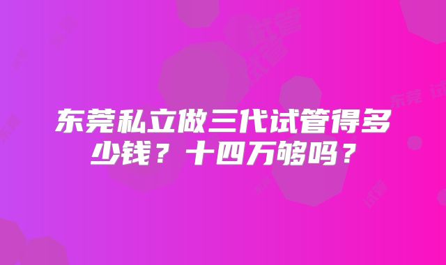 东莞私立做三代试管得多少钱？十四万够吗？