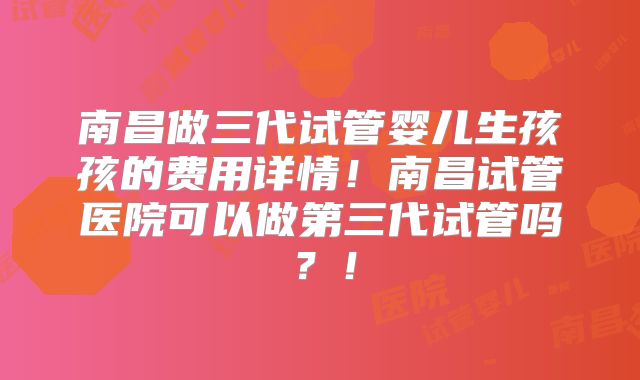 南昌做三代试管婴儿生孩孩的费用详情！南昌试管医院可以做第三代试管吗？！