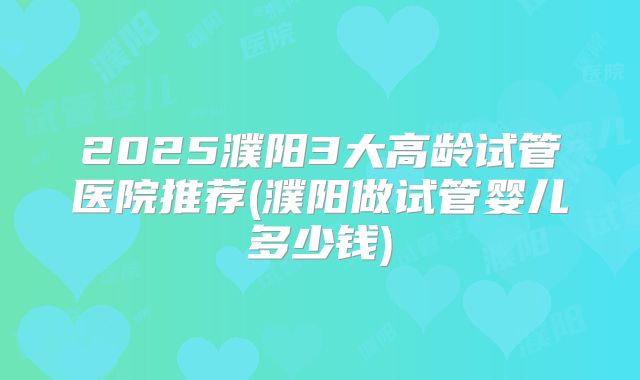 2025濮阳3大高龄试管医院推荐(濮阳做试管婴儿多少钱)