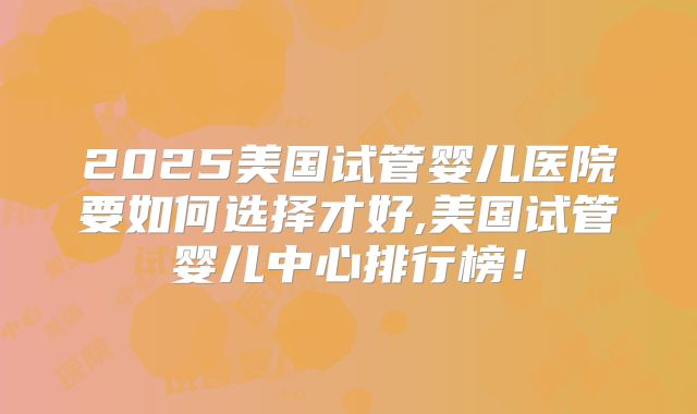 2025美国试管婴儿医院要如何选择才好,美国试管婴儿中心排行榜！