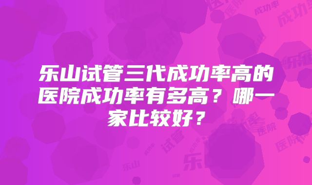 乐山试管三代成功率高的医院成功率有多高？哪一家比较好？