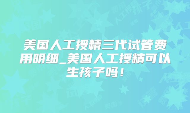 美国人工授精三代试管费用明细_美国人工授精可以生孩子吗！