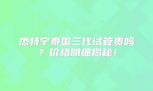 杰特宁泰国三代试管贵吗？价格明细揭秘！