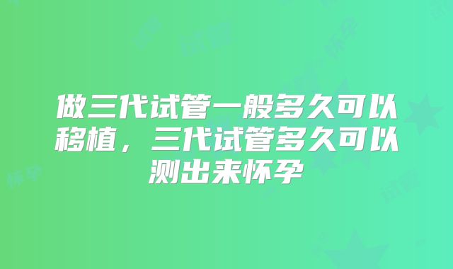 做三代试管一般多久可以移植，三代试管多久可以测出来怀孕