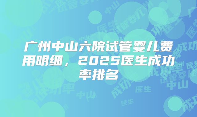 广州中山六院试管婴儿费用明细,2025医生成功率排名