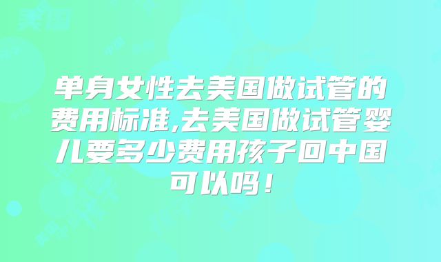 单身女性去美国做试管的费用标准,去美国做试管婴儿要多少费用孩子回中国可以吗！
