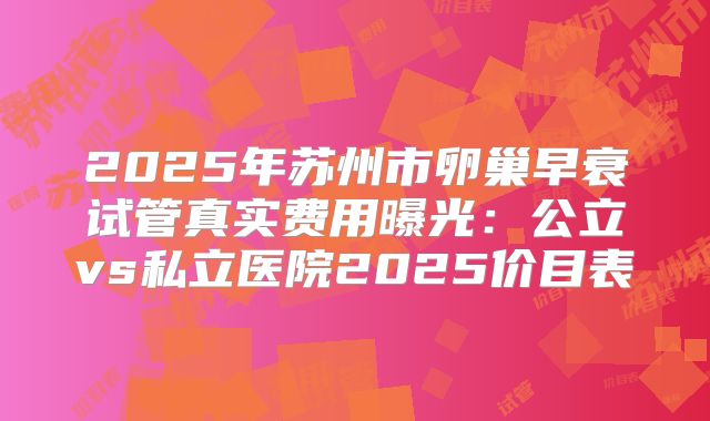 2025年苏州市卵巢早衰试管真实费用曝光：公立vs私立医院2025价目表