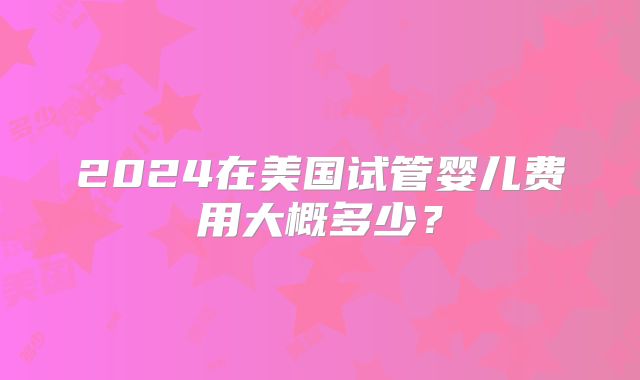 2024在美国试管婴儿费用大概多少?