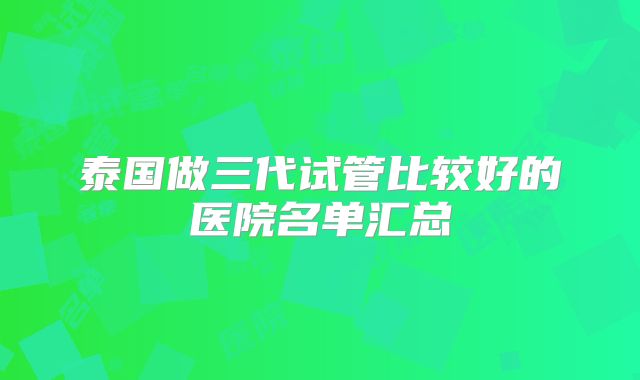 泰国做三代试管比较好的医院名单汇总