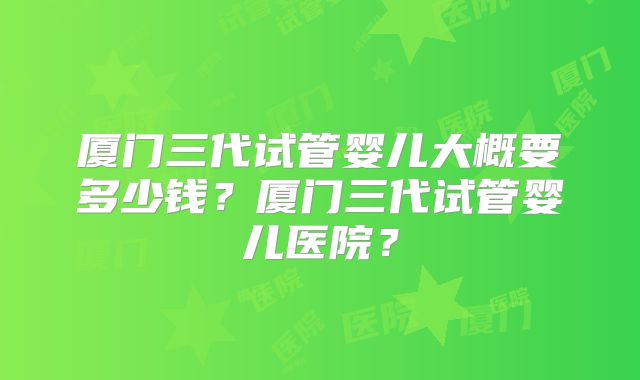 厦门三代试管婴儿大概要多少钱？厦门三代试管婴儿医院？
