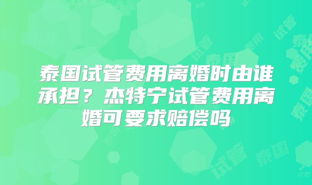 泰国试管费用离婚时由谁承担？杰特宁试管费用离婚可要求赔偿吗
