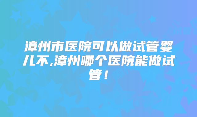 漳州市医院可以做试管婴儿不,漳州哪个医院能做试管！