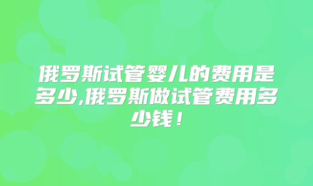 俄罗斯试管婴儿的费用是多少,俄罗斯做试管费用多少钱！