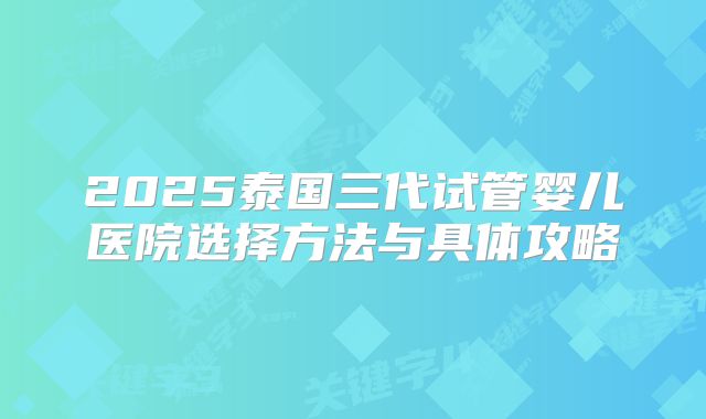 2025泰国三代试管婴儿医院选择方法与具体攻略