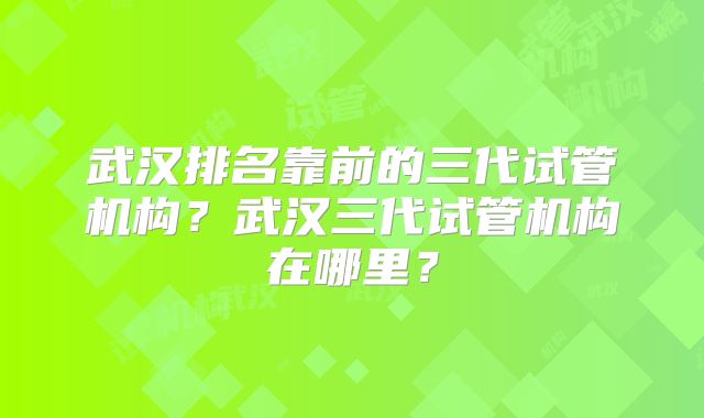 武汉排名靠前的三代试管机构？武汉三代试管机构在哪里？