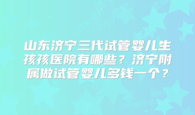 山东济宁三代试管婴儿生孩孩医院有哪些？济宁附属做试管婴儿多钱一个？