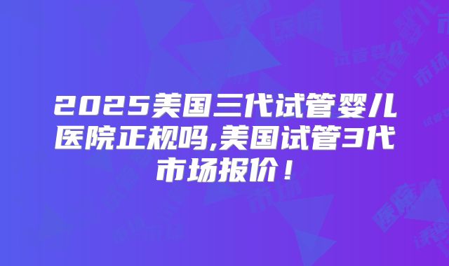 2025美国三代试管婴儿医院正规吗,美国试管3代市场报价！