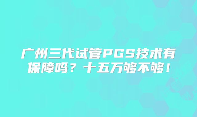 广州三代试管PGS技术有保障吗？十五万够不够！