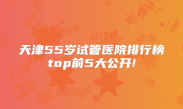 天津55岁试管医院排行榜top前5大公开!