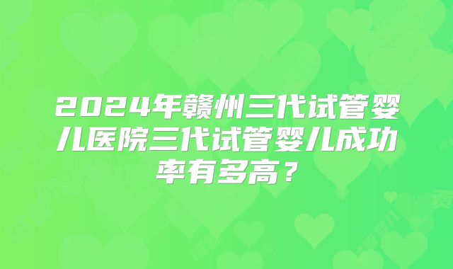 2024年赣州三代试管婴儿医院三代试管婴儿成功率有多高？