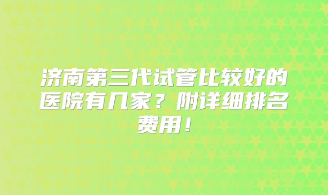 济南第三代试管比较好的医院有几家？附详细排名费用！