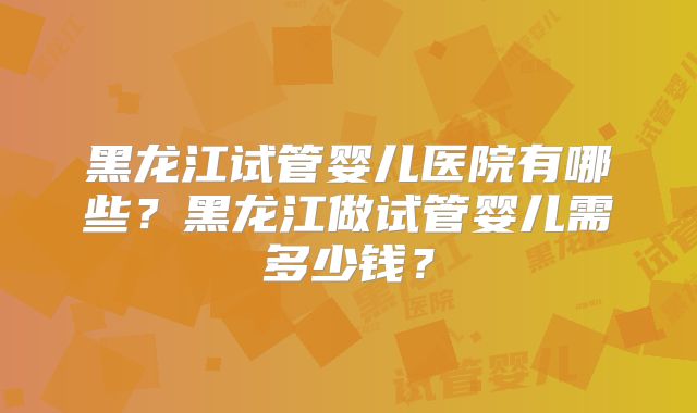黑龙江试管婴儿医院有哪些？黑龙江做试管婴儿需多少钱？