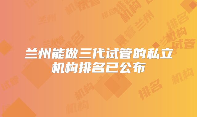 兰州能做三代试管的私立机构排名已公布