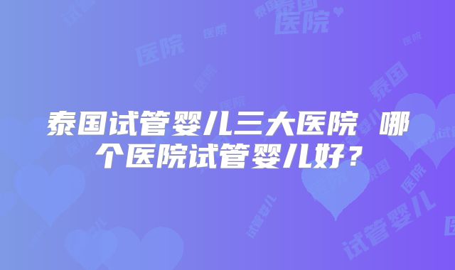 泰国试管婴儿三大医院 哪个医院试管婴儿好？