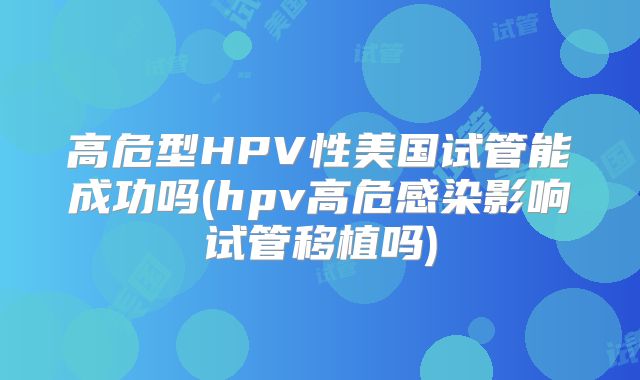 高危型HPV性美国试管能成功吗(hpv高危感染影响试管移植吗)
