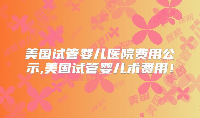 美国试管婴儿医院费用公示,美国试管婴儿术费用！