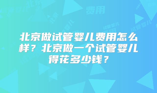 北京做试管婴儿费用怎么样?北京做一个试管婴儿得花多少钱?