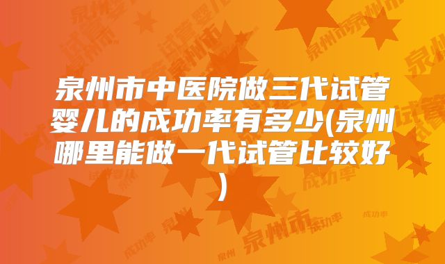 泉州市中医院做三代试管婴儿的成功率有多少(泉州哪里能做一代试管比较好)