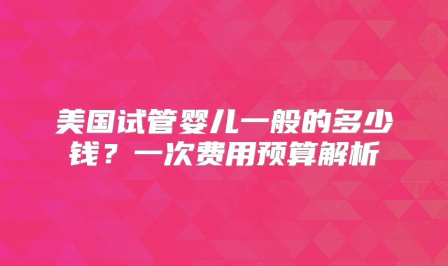 美国试管婴儿一般的多少钱？一次费用预算解析