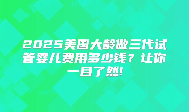 2025美国大龄做三代试管婴儿费用多少钱？让你一目了然!