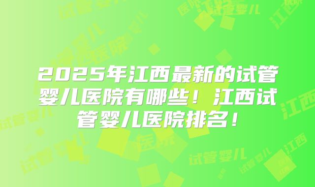 2025年江西最新的试管婴儿医院有哪些！江西试管婴儿医院排名！