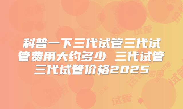 科普一下三代试管三代试管费用大约多少 三代试管三代试管价格2025
