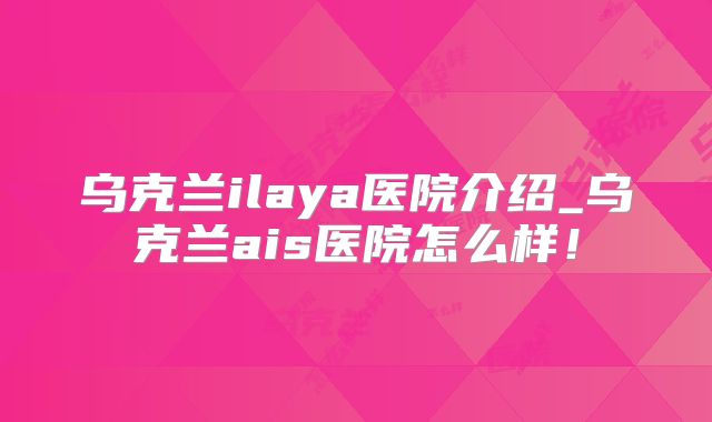 乌克兰ilaya医院介绍_乌克兰ais医院怎么样！
