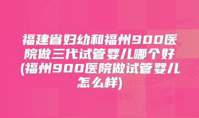 福建省妇幼和福州900医院做三代试管婴儿哪个好(福州900医院做试管婴儿怎么样)