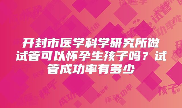 开封市医学科学研究所做试管可以怀孕生孩子吗？试管成功率有多少