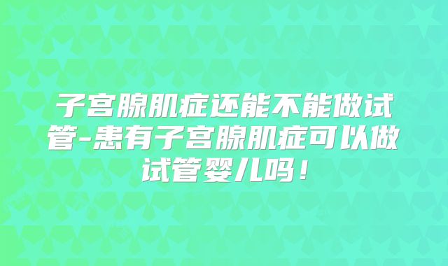 子宫腺肌症还能不能做试管-患有子宫腺肌症可以做试管婴儿吗！