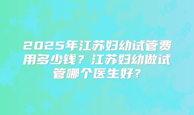 2025年江苏妇幼试管费用多少钱？江苏妇幼做试管哪个医生好？