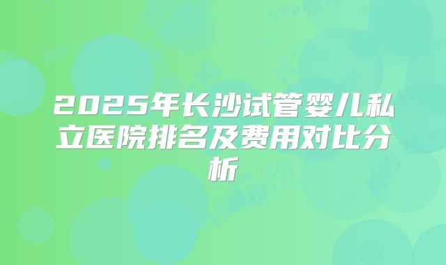 2025年长沙试管婴儿私立医院排名及费用对比分析