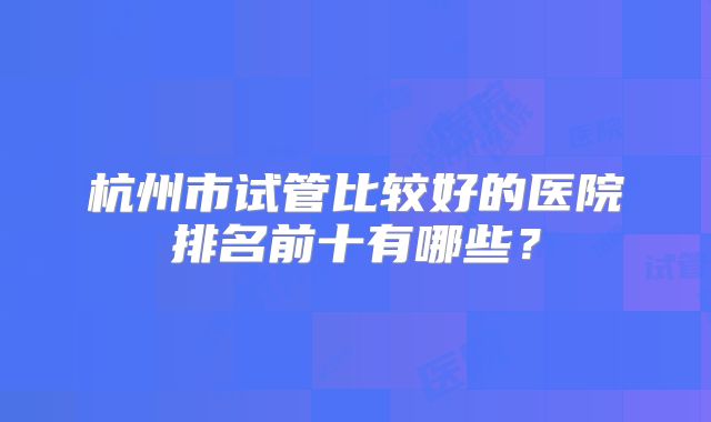 杭州市试管比较好的医院排名前十有哪些？